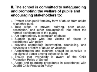 II. The school is committed to safeguarding
and promoting the welfare of pupils and
encouraging stakeholders to:
a. Protect each pupil from any form of abuse from adults
or another pupil
b. Take steps to prevent bullying, peer abuse,
description, and other circumstance that affect the
normal development of the pupils
c. Act appropriately to complain of abuse
d. Support pupils who are victims of abuse in
accordance with policy
e. provides appropriate intervention, counseling, and
services to a victim of abuse or violence
f. Administrators and teachers should be sensitive to
the signs of abuse among school children
g. Ensure that everybody is aware of the Child
Protection Policy of School
h. Adopt and operating procedures in accordance with
DepEd Child Protection Policy
 