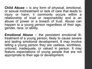 Child Abuse – is any form of physical, emotional,
or sexual mistreatment or lack of care that leads to
injury or harm, it commonly occurs within a
relationship of trust or responsibility and is an
abuse of power or a breach of trust. Abuse can
happen to a young person regardless of their age,
gender, race, or ability.
Emotional Abuse – the persistent emotional ill-
treatment of a young person, likely to cause severe
and lasting emotional development. It may involve
telling a young person they are useless, worthless,
unloved, inadequate, or valued in person. It may
feature expectations of young people that are not
appropriate to their age or development.
 