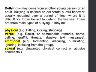 Bullying – may come from another young person or an
adult. Bullying is defined as deliberate hurtful behavior,
usually repeated over a period of time, where it is
difficult for those bullied to defend themselves. There
are three main types of bullying. It may be:
physical (e.g. Hitting, kicking, slapping).
Verbal (e.g. Racist, or homophobic remarks, name-
calling, graffiti, threats, abusive text messages),
emotional (e.g. Tormenting, ridiculing, humiliating,
ignoring, isolating from the group),
sexual (e.g. Unwanted physical contact or abusive
comments.)
 