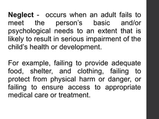Neglect - occurs when an adult fails to
meet the person’s basic and/or
psychological needs to an extent that is
likely to result in serious impairment of the
child’s health or development.
For example, failing to provide adequate
food, shelter, and clothing, failing to
protect from physical harm or danger, or
failing to ensure access to appropriate
medical care or treatment.
 