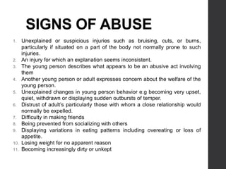 SIGNS OF ABUSE
1. Unexplained or suspicious injuries such as bruising, cuts, or burns,
particularly if situated on a part of the body not normally prone to such
injuries.
2. An injury for which an explanation seems inconsistent.
3. The young person describes what appears to be an abusive act involving
them
4. Another young person or adult expresses concern about the welfare of the
young person.
5. Unexplained changes in young person behavior e.g becoming very upset,
quiet, withdrawn or displaying sudden outbursts of temper.
6. Distrust of adult’s particularly those with whom a close relationship would
normally be expelled.
7. Difficulty in making friends
8. Being prevented from socializing with others
9. Displaying variations in eating patterns including overeating or loss of
appetite.
10. Losing weight for no apparent reason
11. Becoming increasingly dirty or unkept
 