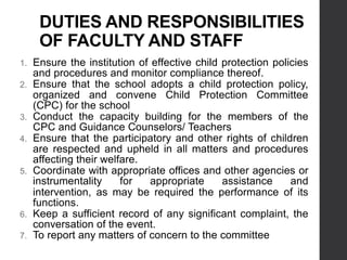 DUTIES AND RESPONSIBILITIES
OF FACULTY AND STAFF
1. Ensure the institution of effective child protection policies
and procedures and monitor compliance thereof.
2. Ensure that the school adopts a child protection policy,
organized and convene Child Protection Committee
(CPC) for the school
3. Conduct the capacity building for the members of the
CPC and Guidance Counselors/ Teachers
4. Ensure that the participatory and other rights of children
are respected and upheld in all matters and procedures
affecting their welfare.
5. Coordinate with appropriate offices and other agencies or
instrumentality for appropriate assistance and
intervention, as may be required the performance of its
functions.
6. Keep a sufficient record of any significant complaint, the
conversation of the event.
7. To report any matters of concern to the committee
 