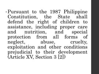 •Pursuant to the 1987 Philippine
Constitution, the State shall
defend the right of children to
assistance, including proper care
and nutrition, and special
protection from all forms of
neglect, abuse, cruelty,
exploitation and other conditions
prejudicial to their development
(Article XV, Section 3 [2])
 