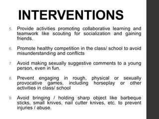 INTERVENTIONS
5. Provide activities promoting collaborative learning and
teamwork like scouting for socialization and gaining
friends.
6. Promote healthy competition in the class/ school to avoid
misunderstanding and conflicts
7. Avoid making sexually suggestive comments to a young
person, even in fun.
8. Prevent engaging in rough, physical or sexually
provocative games, including horseplay or other
activities in class/ school
9. Avoid bringing / holding sharp object like barbeque
sticks, small knives, nail cutter knives, etc. to prevent
injuries / abuse.
 