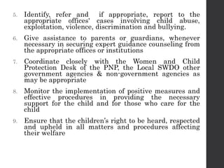 5. Identify, refer and if appropriate, report to the
appropriate offices' cases involving child abuse,
exploitation, violence, discrimination and bullying.
6. Give assistance to parents or guardians, whenever
necessary in securing expert guidance counseling from
the appropriate offices or institutions
7. Coordinate closely with the Women and Child
Protection Desk of the PNP, the Local SWDO other
government agencies & non-government agencies as
may be appropriate
8. Monitor the implementation of positive measures and
effective procedures in providing the necessary
support for the child and for those who care for the
child
9. Ensure that the children’s right to be heard, respected
and upheld in all matters and procedures affecting
their welfare
 