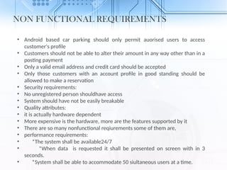NON FUNCTIONAL REQUIREMENTS
• Android based car parking should only permit auorised users to access
customer's profile
• Customers should not be able to alter their amount in any way other than in a
posting payment
• Only a valid email address and credit card should be accepted
• Only those customers with an account profile in good standing should be
allowed to make a reservation
• Security requirements:
• No unregistered person shouldhave access
• System should have not be easily breakable
• Quality attributes:
• it is actually hardware dependent
• More expensive is the hardware, more are the features supported by it
• There are so many nonfunctional reqiurements some of them are,
• performance requirements:
• *The system shall be available24/7
• *When data is requested it shall be presented on screen with in 3
seconds.
• *System shall be able to accommodate 50 siultaneous users at a time.
 