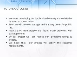 FUTURE OUTCOME:
• We were developing our application by using android studio
by source code of HTML
• Soon we will develop our app and it is very useful for public
life.
• Now a days many people are facing many problems with
parking system
• By our project we can reduce our problems facing by
people.
• We hope that our project will satisfy the customer
requirements.
 