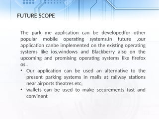 FUTURE SCOPE
The park me application can be developedfor other
popular mobile operating systems.In future ,our
application canbe implemented on the existing operating
systems like ios,windows and Blackberry also on the
upcoming and promising operating systems like firefox
os .
• Our application can be used an alternative to the
present parking systems in malls at railway stations
near airports theatres etc;
• wallets can be used to make securements fast and
convinent
 