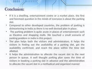 Conclusion:
• If it is a dwelling, entertainment centre or a market place, the first
and foremost question in the minds of everyone is about the parking
slot.
• Compared to other developed countries, the problem of parking is
disheartening in India as there is no well devised plan in place.
• The parking problem is quite acute in places of entertainment such
as theatres and shopping malls. We touched a small scenario of
parking problem in India in this project.
• The plan helps both the visitors and administrators. It helps the
visitors in finding out the availability of a parking slot, get the
availability confirmed, and reach the place within the time slot
allotted.
• It helps the administration to allocate the vacant slot to the next
person in queue. A well thought parking plan saves the time of
visitors in booking a parking slot in advance and the administration
to allocate the vacant slot in a methodical and organized manner
 
