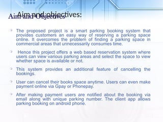 Aim and Objectives
 The proposed project is a smart parking booking system that
provides customers an easy way of reserving a parking space
online. It overcomes the problem of finding a parking space in
commercial areas that unnecessarily consumes time.
 Hence this project offers a web based reservation system where
users can view various parking areas and select the space to view
whether space is available or not.
 This system provides an additional feature of cancelling the
bookings.
 User can cancel their books space anytime. Users can even make
payment online via Gpay or Phonepay.
 After making payment users are notified about the booking via
email along with unique parking number. The client app allows
parking booking on android phone.
Aim and objectives:
 
