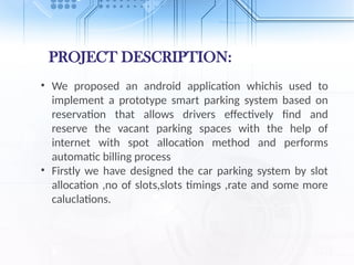 PROJECT DESCRIPTION:
• We proposed an android application whichis used to
implement a prototype smart parking system based on
reservation that allows drivers effectively find and
reserve the vacant parking spaces with the help of
internet with spot allocation method and performs
automatic billing process
• Firstly we have designed the car parking system by slot
allocation ,no of slots,slots timings ,rate and some more
caluclations.
 