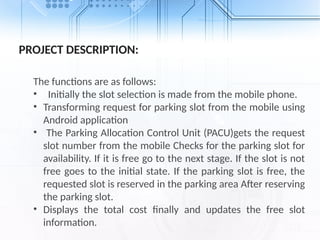 PROJECT DESCRIPTION:
The functions are as follows:
• Initially the slot selection is made from the mobile phone.
• Transforming request for parking slot from the mobile using
Android application
• The Parking Allocation Control Unit (PACU)gets the request
slot number from the mobile Checks for the parking slot for
availability. If it is free go to the next stage. If the slot is not
free goes to the initial state. If the parking slot is free, the
requested slot is reserved in the parking area After reserving
the parking slot.
• Displays the total cost finally and updates the free slot
information.
 