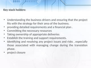 Key stack holders:
• Understanding the business drivers and ensuring that the project
fits with the strategy for their area of the business.
• providing detailed requirements and a financial plan .
• Committing the necessary resources
• Taking ownership of appropriate deliveries
• Establish the training and support requirements.
• Identifying and resolving any project issues and risks , especially
those associated with managing change during the transistion
phase.
• project closure
 