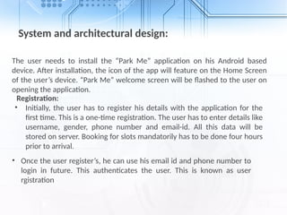 System and architectural design:
The user needs to install the “Park Me” application on his Android based
device. After installation, the icon of the app will feature on the Home Screen
of the user’s device. “Park Me” welcome screen will be flashed to the user on
opening the application.
Registration:
• Initially, the user has to register his details with the application for the
first time. This is a one-time registration. The user has to enter details like
username, gender, phone number and email-id. All this data will be
stored on server. Booking for slots mandatorily has to be done four hours
prior to arrival.
• Once the user register’s, he can use his email id and phone number to
login in future. This authenticates the user. This is known as user
rgistration
 