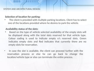SYSTEM AND ARCHITECTURAL DESIGN:
Selection of location for parking:
• The client is provided with multiple parking locations. Client has to select
one of the locations provided where he desires to park the vehicle.
Availability status of the slots:
• Based on the type of vehicle selected availability of the empty slots will
be displayed along with the total slots reserved for that vehicle type.
Colour coding is used to indicate empty v/s reserved slots. Green
indicates empty slots and Red indicates that currently there are no
empty slots for reservation.
• In case the slot is available, the client can proceed further with the
reservation process or else he can go back to change the
location/vehicle type or else can terminate the entire process.
 