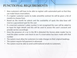 FUNCTIONAL REQUIREMENTS
• New customers will have to be able to register with automated park so that they
can make future reservations
• if a register customer wants to make amonthly contract he will be given a list of
months to choose from
• Based on the month he selects and the availability of spots the data base will
reserve a gauranteed spot for the user
• If a reserved customer's plate number is not recognised the user will be asked to
to input his login details and this will be used to access the user's account and
provide service accordingly
• Once the presence of a car in the lift is detected the license plate reader has to
read the plate number and check to see if a reservation has been made with that
number
• The system must allow for customers to make changes to their original bookings.
• The system require full payment in advanced.
• The system must be able to send confirmational emails to customers.
 