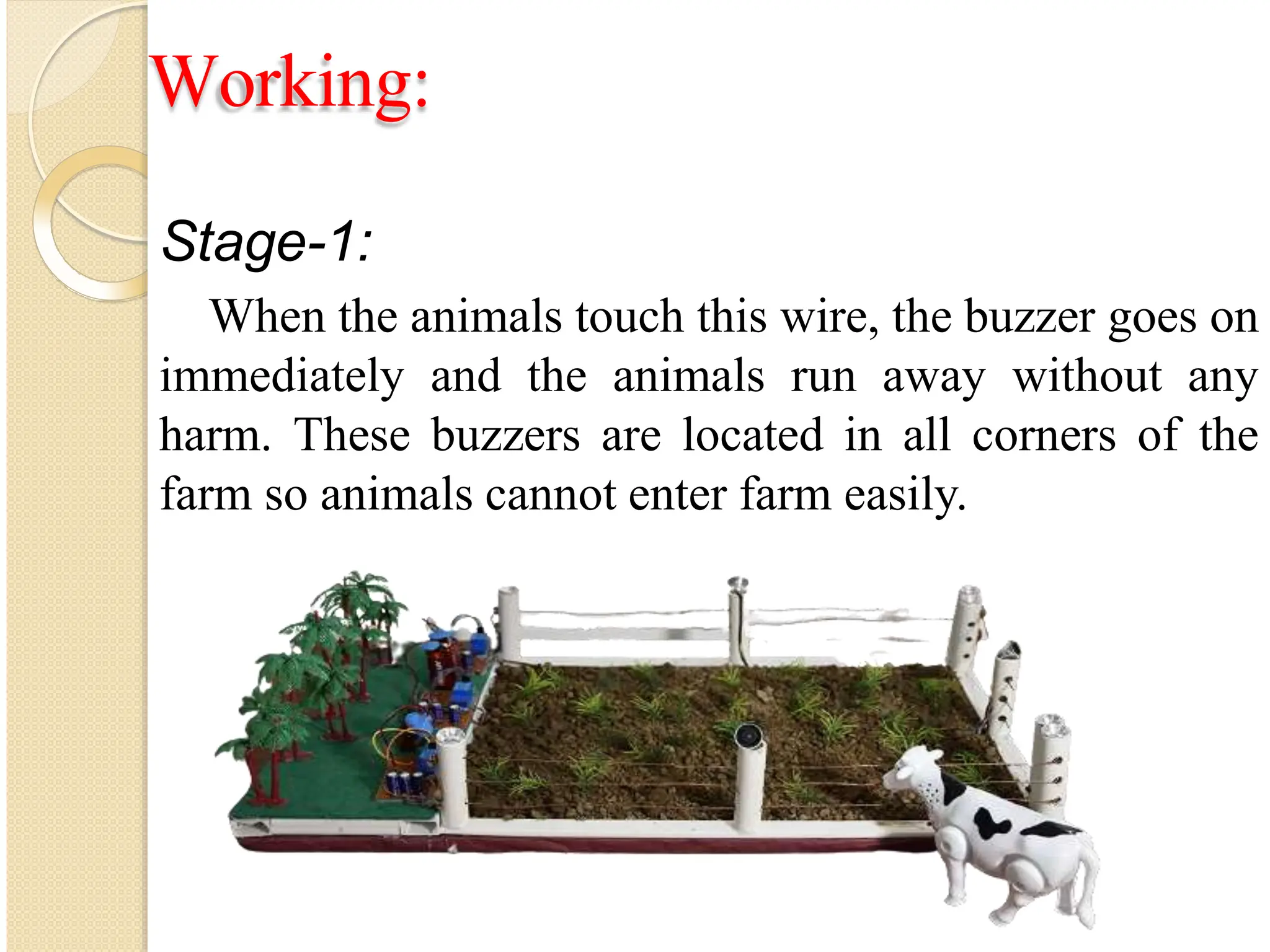 Working:
Stage-1:
When the animals touch this wire, the buzzer goes on
immediately and the animals run away without any
harm. These buzzers are located in all corners of the
farm so animals cannot enter farm easily.
 