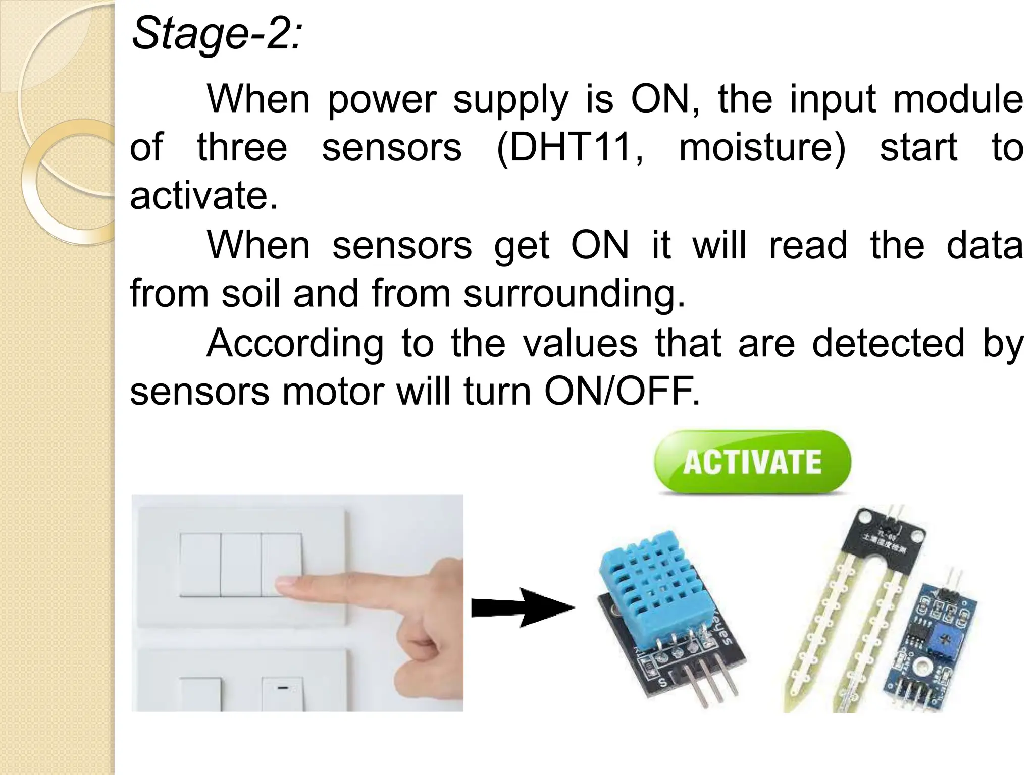 Stage-2:
When power supply is ON, the input module
of three sensors (DHT11, moisture) start to
activate.
When sensors get ON it will read the data
from soil and from surrounding.
According to the values that are detected by
sensors motor will turn ON/OFF.
 