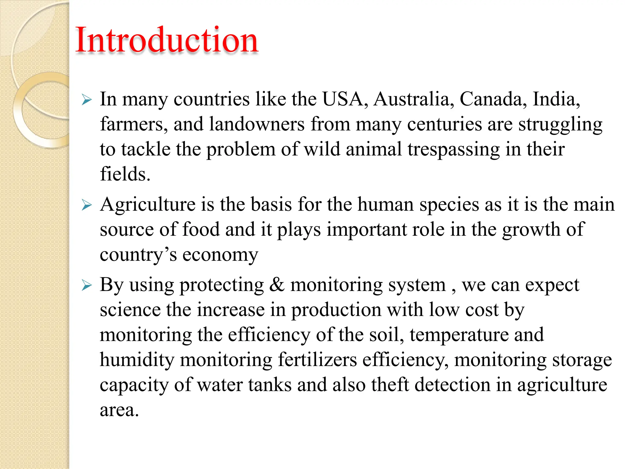 Introduction
 In many countries like the USA, Australia, Canada, India,
farmers, and landowners from many centuries are struggling
to tackle the problem of wild animal trespassing in their
fields.
 Agriculture is the basis for the human species as it is the main
source of food and it plays important role in the growth of
country’s economy
 By using protecting & monitoring system , we can expect
science the increase in production with low cost by
monitoring the efficiency of the soil, temperature and
humidity monitoring fertilizers efficiency, monitoring storage
capacity of water tanks and also theft detection in agriculture
area.
 