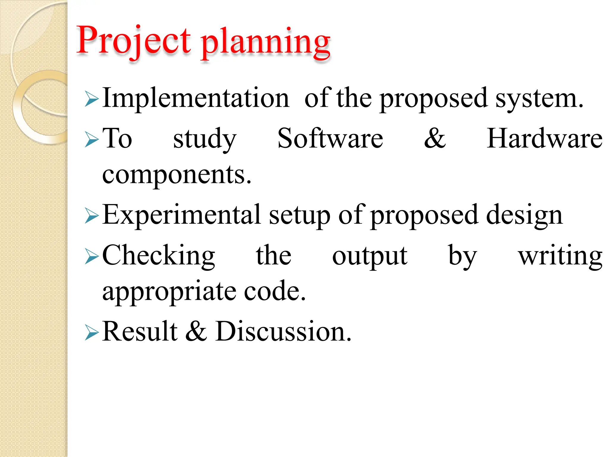 Project planning
Implementation of the proposed system.
To study Software & Hardware
components.
Experimental setup of proposed design
by writing
Checking the output
appropriate code.
Result & Discussion.
 