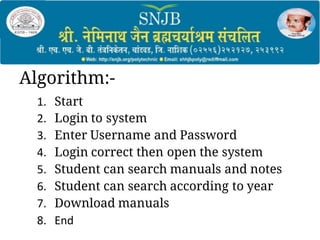 Algorithm:-
1. Start
2. Login to system
3. Enter Username and Password
4. Login correct then open the system
5. Student can search manuals and notes
6. Student can search according to year
7. Download manuals
8. End
 