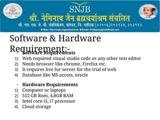 Software & Hardware
Requirement:-
- Software Requirements
1) Web required visual studio code or any other text editor
2) Needs browser like chrome, Firefox etc.
3) It requires live for server for the trial of web
4) Database like MS access, oracle
- Hardware Requirements
1) Computer or laptops
2) 512 GB Rom, 4,8GB RAM
3) Intel core i5, i7 processor
4) Cloud storage
 