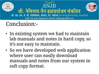 Conclusion:-
• In existing system we had to maintain
lab manuals and notes in hard copy, so
it’s not easy to maintain.
• So we have developed web application
where user can easily download
manuals and notes from our system in
soft copy format.
 