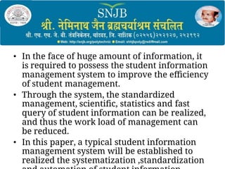• In the face of huge amount of information, it
is required to possess the student information
management system to improve the eﬃciency
of student management.
• Through the system, the standardized
management, scientiﬁc, statistics and fast
query of student information can be realized,
and thus the work load of management can
be reduced.
• In this paper, a typical student information
management system will be established to
realized the systematization ,standardization
 