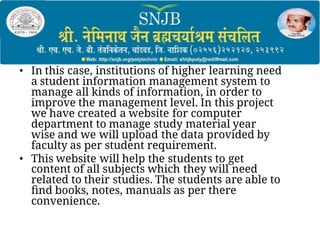 • In this case, institutions of higher learning need
a student information management system to
manage all kinds of information, in order to
improve the management level. In this project
we have created a website for computer
department to manage study material year
wise and we will upload the data provided by
faculty as per student requirement.
• This website will help the students to get
content of all subjects which they will need
related to their studies. The students are able to
ﬁnd books, notes, manuals as per there
convenience.
 