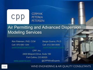 Air Permitting and Advanced Dispersion
Modeling Services
Ron Petersen, PhD, CCM Sergio Guerra, Ph.D.
Cell: 970 690 1344 Cell: 612 584 9595
rpetersen@cppwind.com sguerra@cppwind.com
CPP, Inc.
2400 Midpoint Drive, Suite 190
Fort Collins, CO 80525
www.cppwind.com @CPPWindExperts
 