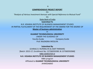A
COMPREHENSIVE PROJECT REPORT
On
“Analysis of Various Investment Avenues with Special Reference to Mutual Fund”
On
State Bank of India
Submitted To
N.R. VEKARIA INSTITUTE OF BUSINESS MANAGEMENT STUDIES
IN PARTIAL FULFILLMENT OF THE REQUIREMENT OF THE AWARD FOR THE DEGREE OF
Master of business administration
In
GUJARAT TECHNOLOGICAL UNIVERSITY
UNDER THE GUIDENCE OF
Faculty Guide Company Guide
Prof. RAJENDRA PATOLIYA
Submitted By
(CHIRAG D. RUPARELIYA & AMIT PARMAR)
[Batch: 2015-17, Enrollment No: 157360592081 & 157360592068]
MBA SEMESTER III
N.R. VEKARIA INSTITUTE OF BUSINESS MANAGEMENT STUDIES
MBA program
Affiliated to GUJARAT TECHNOLOGICAL UNIVERSITY
AHMEDABAD
 