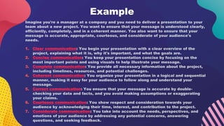 Example
Imagine you're a manager at a company and you need to deliver a presentation to your
team about a new project. You want to ensure that your message is understood clearly,
efficiently, completely, and in a coherent manner. You also want to ensure that your
message is accurate, appropriate, courteous, and considerate of your audience's
needs.
1. Clear communication: You begin your presentation with a clear overview of the
project, explaining what it is, why it's important, and what the goals are.
2. Concise communication: You keep your presentation concise by focusing on the
most important points and using visuals to help illustrate your message.
3. Complete communication: You provide all necessary information about the project,
including timelines, resources, and potential challenges.
4. Coherent communication: You organize your presentation in a logical and sequential
manner, making it easy for your audience to follow along and understand your
message.
5. Correct communication: You ensure that your message is accurate by double-
checking your data and facts, and you avoid making assumptions or exaggerating
your claims.
6. Courteous communication: You show respect and consideration towards your
audience by acknowledging their time, interest, and contribution to the project.
7. Considerate communication: You take into account the needs, perspectives, and
emotions of your audience by addressing any potential concerns, answering
questions, and seeking feedback.
 