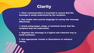 Clarity
1. Clear communication is essential to ensure that the
message is easily understood by the recipient.
2. Use simple and concise language to convey the message
effectively.
3. Avoid using jargon, slang, or technical terms that the
recipient may not understand.
4. Organize the message in a logical and coherent way to
avoid confusion.
5. Use appropriate visuals or illustrations to enhance
clarity.
 