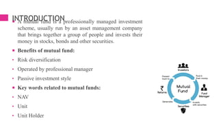  A mutual fund is a professionally managed investment
scheme, usually run by an asset management company
that brings together a group of people and invests their
money in stocks, bonds and other securities.
 Benefits of mutual fund:
• Risk diversification
• Operated by professional manager
• Passive investment style
 Key words related to mutual funds:
• NAV
• Unit
• Unit Holder
INTRODUCTION
 