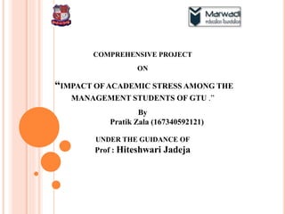 COMPREHENSIVE PROJECT
ON
“IMPACT OF ACADEMIC STRESS AMONG THE
MANAGEMENT STUDENTS OF GTU .”
By
Pratik Zala (167340592121)
UNDER THE GUIDANCE OF
Prof : Hiteshwari Jadeja
 