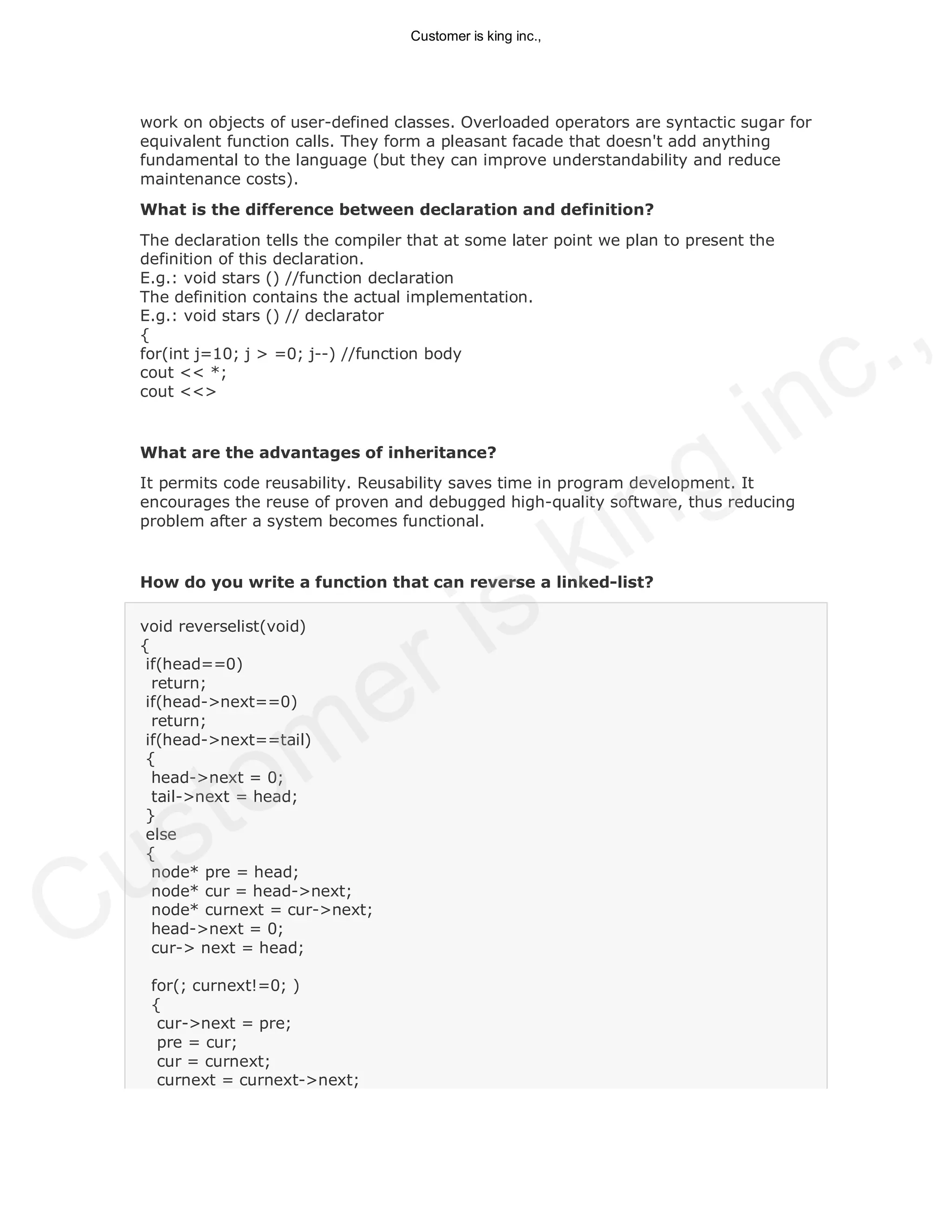 work on objects of user-defined classes. Overloaded operators are syntactic sugar for
equivalent function calls. They form a pleasant facade that doesn't add anything
fundamental to the language (but they can improve understandability and reduce
maintenance costs).
What is the difference between declaration and definition?
The declaration tells the compiler that at some later point we plan to present the
definition of this declaration.
E.g.: void stars () //function declaration
The definition contains the actual implementation.
E.g.: void stars () // declarator
{
for(int j=10; j > =0; j--) //function body
cout << *;
cout <<>
What are the advantages of inheritance?
It permits code reusability. Reusability saves time in program development. It
encourages the reuse of proven and debugged high-quality software, thus reducing
problem after a system becomes functional.
How do you write a function that can reverse a linked-list?
void reverselist(void)
{
if(head==0)
return;
if(head->next==0)
return;
if(head->next==tail)
{
head->next = 0;
tail->next = head;
}
else
{
node* pre = head;
node* cur = head->next;
node* curnext = cur->next;
head->next = 0;
cur-> next = head;
for(; curnext!=0; )
{
cur->next = pre;
pre = cur;
cur = curnext;
curnext = curnext->next;
Customer is king inc.,
Customer is king inc.,
 