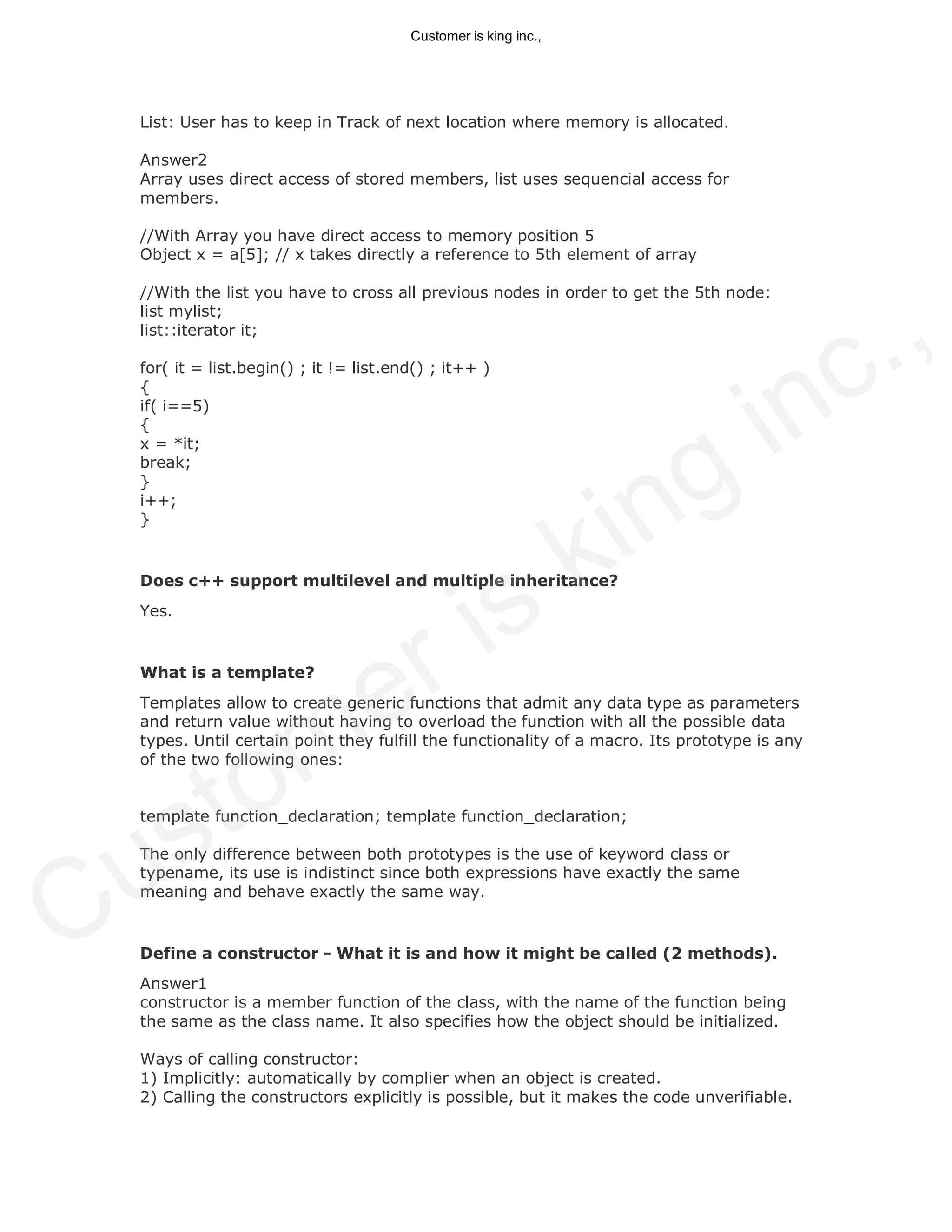 List: User has to keep in Track of next location where memory is allocated.
Answer2
Array uses direct access of stored members, list uses sequencial access for
members.
//With Array you have direct access to memory position 5
Object x = a[5]; // x takes directly a reference to 5th element of array
//With the list you have to cross all previous nodes in order to get the 5th node:
list mylist;
list::iterator it;
for( it = list.begin() ; it != list.end() ; it++ )
{
if( i==5)
{
x = *it;
break;
}
i++;
}
Does c++ support multilevel and multiple inheritance?
Yes.
What is a template?
Templates allow to create generic functions that admit any data type as parameters
and return value without having to overload the function with all the possible data
types. Until certain point they fulfill the functionality of a macro. Its prototype is any
of the two following ones:
template function_declaration; template function_declaration;
The only difference between both prototypes is the use of keyword class or
typename, its use is indistinct since both expressions have exactly the same
meaning and behave exactly the same way.
Define a constructor - What it is and how it might be called (2 methods).
Answer1
constructor is a member function of the class, with the name of the function being
the same as the class name. It also specifies how the object should be initialized.
Ways of calling constructor:
1) Implicitly: automatically by complier when an object is created.
2) Calling the constructors explicitly is possible, but it makes the code unverifiable.
Customer is king inc.,
Customer is king inc.,
 