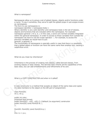 What is namespace?
Namespaces allow us to group a set of global classes, objects and/or functions under
a name. To say it somehow, they serve to split the global scope in sub-scopes known
as namespaces.
The form to use namespaces is:
namespace identifier { namespace-body }
Where identifier is any valid identifier and namespace-body is the set of classes,
objects and functions that are included within the namespace. For example:
namespace general { int a, b; } In this case, a and b are normal variables integrated
within the general namespace. In order to access to these variables from outside the
namespace we have to use the scope operator ::. For example, to access the
previous variables we would have to put:
general::a general::b
The functionality of namespaces is specially useful in case that there is a possibility
that a global object or function can have the same name than another one, causing a
redefinition error.
What do you mean by inheritance?
Inheritance is the process of creating new classes, called derived classes, from
existing classes or base classes. The derived class inherits all the capabilities of the
base class, but can add embellishments and refinements of its own.
What is a COPY CONSTRUCTOR and when is it called?
A copy constructor is a method that accepts an object of the same class and copies
it’s data members to the object on the left part of assignement:
class Point2D{
int x; int y;
public int color;
protected bool pinned;
public Point2D() : x(0) , y(0) {} //default (no argument) constructor
public Point2D( const Point2D & ) ;
};
Point2D::Point2D( const Point2D & p )
{
this->x = p.x;
Customer is king inc.,
Customer is king inc.,
 