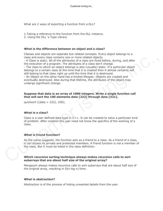 What are 2 ways of exporting a function from a DLL?
1.Taking a reference to the function from the DLL instance.
2. Using the DLL ’s Type Library
What is the difference between an object and a class?
Classes and objects are separate but related concepts. Every object belongs to a
class and every class contains one or more related objects.
- A Class is static. All of the attributes of a class are fixed before, during, and after
the execution of a program. The attributes of a class don't change.
- The class to which an object belongs is also (usually) static. If a particular object
belongs to a certain class at the time that it is created then it almost certainly will
still belong to that class right up until the time that it is destroyed.
- An Object on the other hand has a limited lifespan. Objects are created and
eventually destroyed. Also during that lifetime, the attributes of the object may
undergo significant change.
Suppose that data is an array of 1000 integers. Write a single function call
that will sort the 100 elements data [222] through data [321].
quicksort ((data + 222), 100);
What is a class?
Class is a user-defined data type in C++. It can be created to solve a particular kind
of problem. After creation the user need not know the specifics of the working of a
class.
What is friend function?
As the name suggests, the function acts as a friend to a class. As a friend of a class,
it can access its private and protected members. A friend function is not a member of
the class. But it must be listed in the class definition.
Which recursive sorting technique always makes recursive calls to sort
subarrays that are about half size of the original array?
Mergesort always makes recursive calls to sort subarrays that are about half size of
the original array, resulting in O(n log n) time.
What is abstraction?
Abstraction is of the process of hiding unwanted details from the user.
Customer is king inc.,
Customer is king inc.,
 