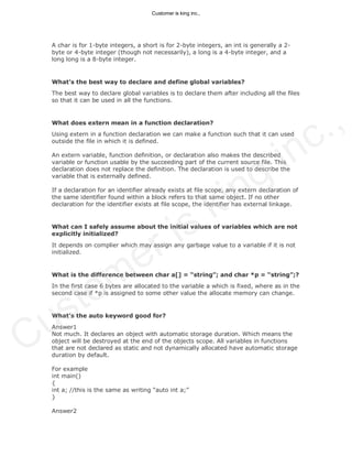 A char is for 1-byte integers, a short is for 2-byte integers, an int is generally a 2-
byte or 4-byte integer (though not necessarily), a long is a 4-byte integer, and a
long long is a 8-byte integer.
What’s the best way to declare and define global variables?
The best way to declare global variables is to declare them after including all the files
so that it can be used in all the functions.
What does extern mean in a function declaration?
Using extern in a function declaration we can make a function such that it can used
outside the file in which it is defined.
An extern variable, function definition, or declaration also makes the described
variable or function usable by the succeeding part of the current source file. This
declaration does not replace the definition. The declaration is used to describe the
variable that is externally defined.
If a declaration for an identifier already exists at file scope, any extern declaration of
the same identifier found within a block refers to that same object. If no other
declaration for the identifier exists at file scope, the identifier has external linkage.
What can I safely assume about the initial values of variables which are not
explicitly initialized?
It depends on complier which may assign any garbage value to a variable if it is not
initialized.
What is the difference between char a[] = “string”; and char *p = “string”;?
In the first case 6 bytes are allocated to the variable a which is fixed, where as in the
second case if *p is assigned to some other value the allocate memory can change.
What’s the auto keyword good for?
Answer1
Not much. It declares an object with automatic storage duration. Which means the
object will be destroyed at the end of the objects scope. All variables in functions
that are not declared as static and not dynamically allocated have automatic storage
duration by default.
For example
int main()
{
int a; //this is the same as writing “auto int a;”
}
Answer2
Customer is king inc.,
Customer is king inc.,
 