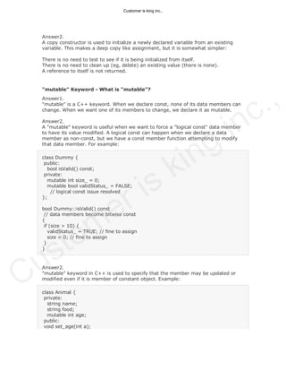 Answer2.
A copy constructor is used to initialize a newly declared variable from an existing
variable. This makes a deep copy like assignment, but it is somewhat simpler:
There is no need to test to see if it is being initialized from itself.
There is no need to clean up (eg, delete) an existing value (there is none).
A reference to itself is not returned.
"mutable" Keyword - What is "mutable"?
Answer1.
"mutable" is a C++ keyword. When we declare const, none of its data members can
change. When we want one of its members to change, we declare it as mutable.
Answer2.
A "mutable" keyword is useful when we want to force a "logical const" data member
to have its value modified. A logical const can happen when we declare a data
member as non-const, but we have a const member function attempting to modify
that data member. For example:
class Dummy {
public:
bool isValid() const;
private:
mutable int size_ = 0;
mutable bool validStatus_ = FALSE;
// logical const issue resolved
};
bool Dummy::isValid() const
// data members become bitwise const
{
if (size > 10) {
validStatus_ = TRUE; // fine to assign
size = 0; // fine to assign
}
}
Answer2.
"mutable" keyword in C++ is used to specify that the member may be updated or
modified even if it is member of constant object. Example:
class Animal {
private:
string name;
string food;
mutable int age;
public:
void set_age(int a);
Customer is king inc.,
Customer is king inc.,
 