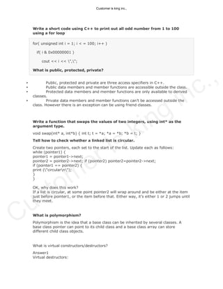 Write a short code using C++ to print out all odd number from 1 to 100
using a for loop
for( unsigned int i = 1; i < = 100; i++ )
if( i & 0x00000001 )
cout << i << ",";
What is public, protected, private?
• Public, protected and private are three access specifiers in C++.
• Public data members and member functions are accessible outside the class.
• Protected data members and member functions are only available to derived
classes.
• Private data members and member functions can’t be accessed outside the
class. However there is an exception can be using friend classes.
Write a function that swaps the values of two integers, using int* as the
argument type.
void swap(int* a, int*b) { int t; t = *a; *a = *b; *b = t; }
Tell how to check whether a linked list is circular.
Create two pointers, each set to the start of the list. Update each as follows:
while (pointer1) {
pointer1 = pointer1->next;
pointer2 = pointer2->next; if (pointer2) pointer2=pointer2->next;
if (pointer1 == pointer2) {
print ("circularn");
}
}
OK, why does this work?
If a list is circular, at some point pointer2 will wrap around and be either at the item
just before pointer1, or the item before that. Either way, it’s either 1 or 2 jumps until
they meet.
What is polymorphism?
Polymorphism is the idea that a base class can be inherited by several classes. A
base class pointer can point to its child class and a base class array can store
different child class objects.
What is virtual constructors/destructors?
Answer1
Virtual destructors:
Customer is king inc.,
Customer is king inc.,
 