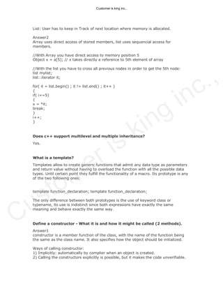 List: User has to keep in Track of next location where memory is allocated.
Answer2
Array uses direct access of stored members, list uses sequencial access for
members.
//With Array you have direct access to memory position 5
Object x = a[5]; // x takes directly a reference to 5th element of array
//With the list you have to cross all previous nodes in order to get the 5th node:
list mylist;
list::iterator it;
for( it = list.begin() ; it != list.end() ; it++ )
{
if( i==5)
{
x = *it;
break;
}
i++;
}
Does c++ support multilevel and multiple inheritance?
Yes.
What is a template?
Templates allow to create generic functions that admit any data type as parameters
and return value without having to overload the function with all the possible data
types. Until certain point they fulfill the functionality of a macro. Its prototype is any
of the two following ones:
template function_declaration; template function_declaration;
The only difference between both prototypes is the use of keyword class or
typename, its use is indistinct since both expressions have exactly the same
meaning and behave exactly the same way.
Define a constructor - What it is and how it might be called (2 methods).
Answer1
constructor is a member function of the class, with the name of the function being
the same as the class name. It also specifies how the object should be initialized.
Ways of calling constructor:
1) Implicitly: automatically by complier when an object is created.
2) Calling the constructors explicitly is possible, but it makes the code unverifiable.
Customer is king inc.,
Customer is king inc.,
 