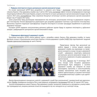 - 10 -
Урядування
1.Реформа міністерств та інших центральних органів виконавчої влади
На основі пропозицій ЦППР були розроблені та ухвалені акти Уряду – постанова «Деякі питання реалізації
«Закону України «Про державну службу» від 5 квітня 2017 року, постанова «Деякі питання упорядкування структури
Секретаріату Кабінету Міністрів України, апарату міністерств та інших центральних органів виконавчої влади» від 18
серпня 2017 року, розпорядження «Про схвалення Концепції оптимізації системи центральних органів виконавчої
влади» від 27 грудня 2017 року.
Цими рішеннями Уряд розмежував повноваження між міністром, заступниками міністра та державним секрета-
рем міністерства. Почали формуватися директорати для розробки державної політики в 10 пілотних міністерствах.
Визначена стратегія подальшої трансформації апаратів міністерств та основи процедури вироблення та реалізації
державної політики.
Експерти ЦППР надавали консультативну допомогу робочим групам Уряду та окремих міністерств у здійсненні
заходів з реформування центральних органів виконавчої влади.
Зусиллями експертів ЦППР, членів робочої групи з розробки нового Закону «Про державну службу» та інших
фахівців спільно з Національним агентством України з питань державної служби (НАДС) був підготовлений і виданий
Науково-практичний коментар до цього Закону.
2. Підвищення ефективності державної служби
Досвід функціонування конкурсних комісій у державній службі був узагальнений і використаний для вдоскона-
лення Порядку проведення конкурсів. Його нова редакція затверджена постановою КМУ від 18 серпня 2017 року.
Загалом впровадження нового Закону «Про державну службу» засвідчило правильність закладених у ньому новел.
Це підтверджується, зокрема, великою кількістю кандидатів під час конкурсів на усі категорії посад.
Представник Центру був долучений до
роботи Комісії з питань вищого корпусу
державної служби, яка відповідає за прове-
дення конкурсів на вищі посади в державній
службі – державних секретарів, керівників
центральних органів виконавчої влади та їх
заступників, керівників місцевих державних
адміністрацій.
На жаль, Законом від 9 листопада 2017
року посади голів місцевих державних
адміністрацій було виведено з системи
державної служби, що створило не лише
законодавчу прогалину в конституційному
порядку призначення голів місцевих дер-
жавних адміністрацій, а й ризики політизації
та депрофесіоналізації служби в цих адміні-
страціях.
 