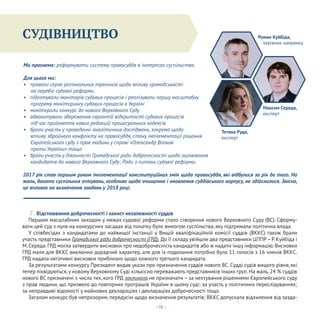 Конституціоналізм
- 15 -
СУДІВНИЦТВО
Ми прагнемо: реформувати систему правосуддя в інтересах суспільства.
Для цього ми:
• провели серію регіональних тренінгів щодо впливу громадськості
на перебіг судової реформи
• підготували моніторів судових процесів і реалізували першу масштабну
програму моніторингу судових процесів в Україні
• моніторили конкурс до нового Верховного Суду
• адвокатували збереження гарантій відкритості судових процесів
під час прийняття нових редакцій процесуальних кодексів
• брали участь у проведенні аналітичних досліджень, зокрема щодо
впливу збройного конфлікту на правосуддя, стану імплементації рішення
Європейського суду з прав людини у справі «Олександр Волков
проти України» тощо
• брали участь у діяльності Громадської ради доброчесності щодо оцінювання
кандидатів до нового Верховного Суду; Ради з питань судової реформи.
1. Відстоювання доброчесності і захист незалежності суддів
Першим масштабним заходом у межах судової реформи стало створення нового Верховного Суду (ВС). Сформу-
вати цей суд з нуля на конкурсних засадах від початку було вимогою суспільства, яку підтримала політична влада.
У співбесідах з кандидатами до найвищої інстанції у Вищій кваліфікаційній комісії суддів (ВККС) також брали
участь представники Громадської ради доброчесності (ГРД). До її складу увійшли два представники ЦППР– Р. Куйбіда і
М. Середа. ГРД могла затвердити висновки про недоброчесність кандидатів або ж надати іншу інформацію. Висновки
ГРД мали для ВККС виключно дорадчий характер, але для їх подолання потрібно було 11 голосів з 16 членів ВККС.
ГРД надала негативні висновки приблизно щодо кожного третього кандидата.
За результатами конкурсу Президент видав укази про призначення суддів нового ВС. Судді судів вищого рівня, які
тепер ліквідуються, у новому Верховному Суді кількісно переважають представників інших груп. На жаль, 24 % суддів
нового ВС призначені з числа тих, кого ГРД закликала не призначати – за нехтування рішеннями Європейського суду
з прав людини, що призвело до повторних програшів України в цьому суді; за участь у політичних переслідуваннях;
за неправдиві відомості у майнових деклараціях і деклараціях доброчесності тощо.
Загалом конкурс був непрозорим, передусім щодо визначення результатів; ВККС допускала відхилення від зазда-
Роман Куйбіда,
керівник напрямку
Максим Середа,
експерт
Тетяна Руда,
експерт
2017 рік став першим роком імплементації конституційних змін щодо правосуддя, які відбулися за рік до того. На
жаль, багато суспільних очікувань, особливо щодо очищення і оновлення суддівського корпусу, не здійснилися. Звісно,
це впливає на визначення завдань у 2018 році.
 