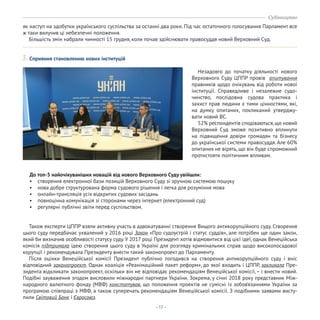 - 17 -
3. Сприяння становленню нових інституцій
Також експерти ЦППР взяли активну участь в адвокатуванні створення Вищого антикорупційного суду. Створення
цього суду передбачає ухвалений у 2016 році Закон «Про судоустрій і статус суддів», але потрібен ще один закон,
який би визначив особливості статусу суду. У 2017 році Президент хотів відмовитися від цієї ідеї, однак Венеційська
комісія підтримала ідею створення цього суду в Україні для розгляду кримінальних справ щодо високопосадової
корупції і рекомендувала Президенту внести такий законопроект до Парламенту.
Після оцінки Венеційської комісії Президент публічно погодився на створення антикорупційного суду і вніс
відповідний законопроект. Однак коаліція «Реанімаційний пакет реформ», до якої входить і ЦППР, закликала Пре-
зидента відкликати законопроект, оскільки він не відповідає рекомендаціям Венеційської комісії, – і внести новий.
Подібні зауваження згодом висловили міжнародні партнери України. Зокрема, у січні 2018 року представник Між-
народного валютного фонду (МВФ) констатував, що положення проектів не сумісні із зобов’язаннями України за
програмою співпраці з МВФ, а також суперечать рекомендаціям Венеційської комісії. З подібними заявами висту-
пили Світовий Банк і Євросоюз.
Незадовго до початку діяльності нового
Верховного Суду ЦППР провів опитування
правників щодо очікувань від роботи нової
інституції. Справедливе і незалежне судо-
чинство, послідовна судова практика і
захист прав людини є тими цінностями, які,
на думку опитаних, покликаний утверджу-
вати новий ВС.
52% респондентів сподіваються,що новий
Верховний Суд зможе позитивно вплинути
на підвищення довіри громадян та бізнесу
до української системи правосуддя. Але 60%
опитаних не вірять, що він буде спроможний
протистояти політичним впливам.
як наступ на здобутки українського суспільства за останні два роки. Під час остаточного голосування Парламент все
ж таки вилучив ці небезпечні положення.
Більшість змін набрали чинності 15 грудня, коли почав здійснювати правосуддя новий Верховний Суд.
До топ-5 найочікуваніших новацій від нового Верховного Суду увійшли:
• створення електронної бази позицій Верховного Суду зі зручною системою пошуку
• нова добре структурована форма судового рішення і легка для розуміння мова
• онлайн-трансляція усіх відкритих судових засідань
• повноцінна комунікація зі сторонами через інтернет (електронний суд)
• регулярні публічні звіти перед суспільством.
Судівництво
 
