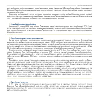 - 21 -
Ухвалення 21 грудня 2016 року змін до Податкового кодексу, якими помилково вилучений розділ XVIII-2 про
статут податкової міліції, має наслідком невизначену ситуацію з органом, який уповноважений розслідувати подат-
кові злочини. Незважаючи на це, протягом року Парламент так і не схвалив нового закону про орган з розслідування
фінансових злочинів.
Суттєві зміни відбулися у кримінальному процесуальному законодавстві. Зокрема, 16 березня Верховна Рада
ухвалила зміни до Кримінального процесуального кодексу (КПК), ініційовані з метою вирішення проблем заочного
засудження колишнього керівництва держави. Завдяки активній позиції експертного середовища, вдалося зупинити
зміни, які передбачали: збільшення строків досудового розслідування, а також строків тримання під вартою з 12 до
18 місяців, опублікування повісток про виклик на процесуальні дії в офіційних друкованих ЗМІ тощо.
3 жовтня ухвалені нові редакції процесуальних кодексів та зміни до КПК. Вони були необхідні для початку роботи
нового Верховного Суду. Найбільш небезпечні зміни до КПК – зміни на підставі «поправок Андрія Лозового» (осо-
бливо щодо строків розслідування) – в остаточній редакції Кодексу вдалося зняти. Проте залишилися положення, які
наберуть чинності 15 березня 2018 року і негативно вплинуть на ефективність розслідування та дотримання прав
людини.
Так, надання виключно суду повноваження щодо призначення експертиз означає, що сторона захисту позбавля-
ється свого змагального права самостійно залучати експертів. Також зміни передбачають, що клопотання слідчих
і прокурорів розглядаються судом за місцем реєстрації органу розслідування. Тому більшість слідчих поліції буде
змушена постійно перебувати в обласних центрах, що паралізує розслідування справ.
7 грудня набрав чинності Закон про забезпечення дотримання прав учасників кримінального провадження під
час здійснення досудового розслідування (т.з. закон «стоп маски-шоу»). Він передбачає: необхідність повної відео-
фіксації проведення кожного обшуку; обов’язок допуску адвокатів до процесу проведення обшуку в їхніх клієнтів;
необхідність забезпечення технічної аудіофіксації всіх судових засідань з розгляду клопотань про обшуки, вилу-
чення і арешт майна, застосування запобіжних заходів тощо.
У 2017 році не відбулося запровадження кримінальних проступків в українську правову систему. 23 травня
Верховна Рада відхилила відповідний законопроект. Це має негативні наслідки для діяльності органів досудового
розслідування, оскільки без закону про кримінальні проступки вони витрачають однакові ресурси для розслідування
дрібних і серйозних справ.
5. Служба фінансових розслідувань
6. Кримінальне процесуальне законодавство
7. Кримінальні проступки
досі цивільному, немілітаризованому органі виконавчої влади. На розгляді КСУ перебуває подання Уповноваженої
Верховної Ради України з прав людини щодо конституційності утворення слідчих підрозділів в органах криміналь-
но-виконавчої служби.
Водночас в пенітенціарній системі розпочала повноцінно працювати служба пробації. Персонал органів пробації
забезпечує підготовку досудових доповідей щодо обвинувачених.Такі доповіді характеризують осіб та допомагають
суду у призначенні покарання, необхідного для попередження нових злочинів.
Кримінальна юстиція
 