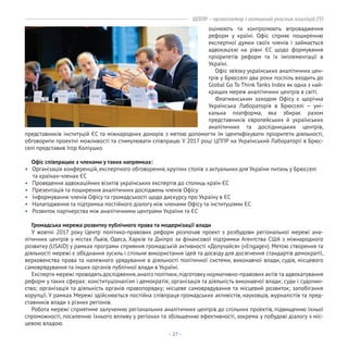 - 27 -
ЦППР – організатор і активний учасник коаліцій ГО
оцінюють та контролюють впровадження
реформ у країні. Офіс сприяє поширенню
експертної думки своїх членів і займається
адвокацією на рівні ЄС щодо формування
пріоритетів реформ та їх імплементації в
Україні.
Офіс зв’язку українських аналітичних цен-
трів у Брюсселі два роки поспіль входить до
Global Go To Think Tanks Index як одна з най-
кращих мереж аналітичних центрів в світі.
Флагманським заходом Офісу є щорічна
Українська Лабораторія в Брюсселі – уні-
кальна платформа, яка збирає разом
представників європейських й українських
аналітичних та дослідницьких центрів,
Офіс співпрацює з членами у таких напрямках:
• Організація конференцій, експертного обговорення, круглих столів з актуальних для України питань у Брюсселі
та країнах-членах ЄС
• Проведення адвокаційних візитів українських експертів до столиць країн ЄС
• Презентація та поширення аналітичних досліджень членів Офісу
• Інформування членів Офісу та громадськості щодо дискурсу про Україну в ЄС
• Налагодження та підтримка постійного діалогу між членами Офісу та інституціями ЄС
• Розвиток партнерства між аналітичними центрами України та ЄС
Громадська мережа розвитку публічного права та модернізації влади
У жовтні 2017 року Центр політико-правових реформ розпочав проект з розбудови регіональної мережі ана-
літичних центрів у містах Львів, Одеса, Харків та Дніпро за фінансової підтримки Агентства США з міжнародного
розвитку (USAID) у рамках програми сприяння громадській активності «Долучайся» («Engage»). Метою створення та
діяльності мережі є об’єднання зусиль і спільне використання ідей та досвіду для досягнення стандартів демократії,
верховенства права та належного урядування в діяльності політичної системи, виконавчої влади, судів, місцевого
самоврядування та інших органів публічної влади в Україні.
Експерти мережі проводять дослідження,аналіз політики,підготовку нормативно-правових актів та адвокатування
реформ у таких сферах: конституціоналізм і демократія; організація та діяльність виконавчої влади; суди і судочин-
ство; організація та діяльність органів правопорядку; місцеве самоврядування та місцевий розвиток; запобігання
корупції. У рамках Мережі здійснюється постійна співпраця громадських активістів, науковців, журналістів та пред-
ставників влади з різних регіонів.
Робота мережі сприятиме залученню регіональних аналітичних центрів до спільних проектів, підвищенню їхньої
спроможності, посиленню їхнього впливу у регіонах та збільшенню ефективності, зокрема у побудові діалогу з міс-
цевою владою.
представників інституцій ЄС та міжнародних донорів з метою допомогти їм ідентифікувати пріоритети діяльності,
обговорити проектні можливості та стимулювати співпрацю. У 2017 році ЦППР на Український Лабораторії в Брюс-
селі представив Ігор Коліушко.
 