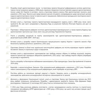 - 4 -
Розробка теорії адміністративних послуг та підготовка проекту Концепції реформування системи адміністра-
тивних послуг (ухвалено урядом у 2006 році), сприяння створенню пілотних Центрів надання адміністративних
послуг у ряді міст України та активна участь у підготовці проекту закону «Про адміністративні послуги», який
ухвалено у 2012 році. Тренінги для представників органів місцевого самоврядування щодо організації центрів
надання адміністративних послуг та тренінги для їх працівників.Забезпечення громадського моніторингу якості
надання адміністративних послуг.
Активна участь у підготовці проекту Адміністративно-процедурного кодексу, який з 2008 року чекає свого
прийняття. Він уже тричі направлявся у Верховну Раду за рішенням Кабінету Міністрів України, але досі не
ухвалений.
Підготовка і обґрунтування реформи інституту адміністративної відповідальності, а також проекту Кодексу про
адміністративні проступки (ще чекає свого часу для розгляду Парламентом України).
Участь у розробці концепцій та пакету законопроектів про адміністративно-територіальну реформу і
децентралізацію (2008-2009 і 2014 рр.).
Активна участь у розробці нового Кримінального процесуального кодексу України і проектів законів «Про
безоплатну правову допомогу», прийнятих у 2012 році.
Підготовка Зеленої та Білої книг української конституційної реформи, які містять відповідно перелік проблем
Основного Закону та пропозиції щодо їх вирішення.
Активна участь у вдосконаленні законодавства про свободу мирних зібрань та свободу асоціацій, зокрема,
проектів законів про громадські об’єднання (прийнятий у 2012 році) і про свободу мирних зібрань (перебуває
на розгляді в парламенті).
Участь у розробці та багаторічне лобіювання законопроекту «Про прокуратуру».Закон був прийнятий 14 жовтня
2014 року.
Боротьба з неконституційним Законом «Про всеукраїнський референдум», ухваленим у 2012 році. Розробка
нового законопроекту «Про всеукраїнський референдум», який перебуває на розгляді у ВРУ.
Постійна робота на посилення протидії корупції в Україні. Зокрема, участь у розробці антикорупційного
законодавства, здійснення антикорупційної експертизи законопроектів та законів.
Допомога у формуванні Національної поліції; участь в підготовці Закону про Національну поліцію від 2015
року, відборі патрульних поліцейських. Розробка і адвокатування прийняття Закону «Про Державне бюро
розслідувань». Ухвалений 12 листопада 2015 року. Участь в імплементації його положень.
У 2016 році Уряд розпочав реформу міністерств з метою запровадження аналізу політики та стратегічного
планування. Цю реформу ЦППР адвокатував ще з 2005 року, з 2016 року і до цього часу активно працює над її
фактичним втіленням.
10.
11.
12.
13.
14.
15.
16.
17.
18.
19.
20.
21.
 