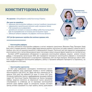 Конституціоналізм
- 5 -
В 2017 році відбувалася законодавча імплементація консти-
туційної реформи щодо правосуддя, зокрема в частині реформи
Конституційного Суду (КСУ). Так, Закон мав бути ухваленим до 30
вересня 2016 року, але відбулося це лише 13 липня 2017 року.
Основною проблемою Закону є невідповідність процедури відбору
суддів КСУ Конституції України. Відповідно до Закону, процедура
відбору зводиться виключно до формальної оцінки документів,
спецперевірки та співбесіди, що не відповідає конституційним
вимогам щодо відбору суддів на конкурсних засадах. Експерти
Центру активно працювали на стадії проекту Закону, здійснювали
КОНСТИТУЦІОНАЛІЗМ
Ми прагнемо: підпорядкувати владу Конституції України.
Для цього ми проводили:
• адвокацію конституційної реформи в частині «владного трикутника»
• інформаційно-просвітницьку кампанію щодо скасування Закону
«Про всеукраїнський референдум»
• громадський контроль за процесом відбору суддів Конституційного
Суду та впровадженням інституту конституційної скарги
• адвокацію виборчої реформи та реформи політичних фінансів.
2017 рік був провальним періодом для політико-правових змін.
1. Конституційна реформа
2. Конституційне судочинство
На жаль, комплексна конституційна реформа в частині «владного трикутника» (Верховна Рада, Президент, Уряд)
була знята з порядку денного. Лунали заяви представників окремих політичних сил щодо наявності проектів консти-
туційних змін, але це лишилося виключно в інформаційній площині. Політичної волі для відкритого напрацювання
конституційних змін з метою збалансування трьох гілок влади в межах змішаної форми правління не спостерігається.
Експерти ЦППР продовжували обговорення та адвокацію конституційної реформи, зокрема шляхом спільної
роботи з міжнародною організацією IDEA. Для проведення комплексної конституційної реформи в інклюзивний
спосіб, із залученням громадськості та експертного середовища, 2017 рік було втрачено. Залишається зовсім неба-
гато часу для проведення конституційної реформи у зв’язку із черговими виборами Президента та Парламенту, які
мають відбутися в 2019 році.
Юлія Кириченко,
керівник напрямку
Ігор Коліушко,
експерт
Богдан Бондаренко,
експерт
 